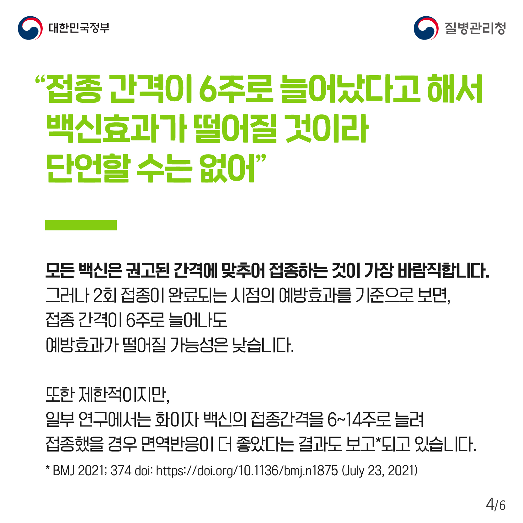 접종 간격이 6주로 늘어났다고 해서 백신효과가 떨어질 것이라 단언할 수는 없어. 모든 백신은 권고된 간격에 맞추어 접종하는 것이 가장 바람직합니다. 그러나 2회 접종이 완료되는 시점의 예방효과를 기준으로 보면, 접종 간격이 6주로 늘어나도 예방효과가 떨어질 가능성은 낮습니다. 또한 제한적이지만, 일부 연구에서는 화이자 백신의 접종간격을 6~14주로 늘려 접종했을 경우 면역반응이 더 좋았다는 결과도 보고되고 있습니다. BMJ 2021; 374 doi: https://doi.org/10.1136/bmj.n1875 (July 23, 2021)